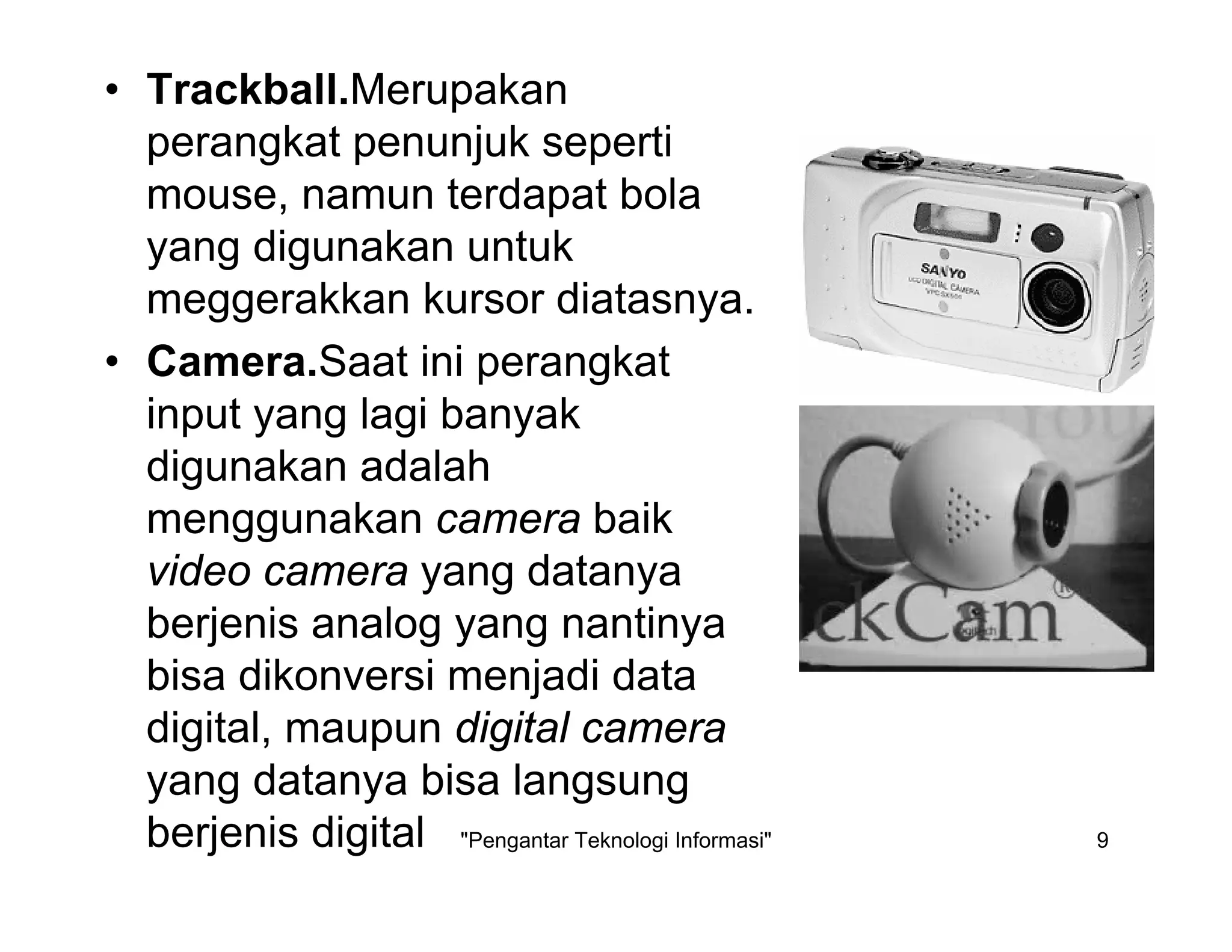 "Pengantar Teknologi Informasi" 9
• Trackball.Merupakan
perangkat penunjuk seperti
mouse, namun terdapat bola
yang digunakan untuk
meggerakkan kursor diatasnya.
• Camera.Saat ini perangkat
input yang lagi banyak
digunakan adalah
menggunakan camera baik
video camera yang datanya
berjenis analog yang nantinya
bisa dikonversi menjadi data
digital, maupun digital camera
yang datanya bisa langsung
berjenis digital
 