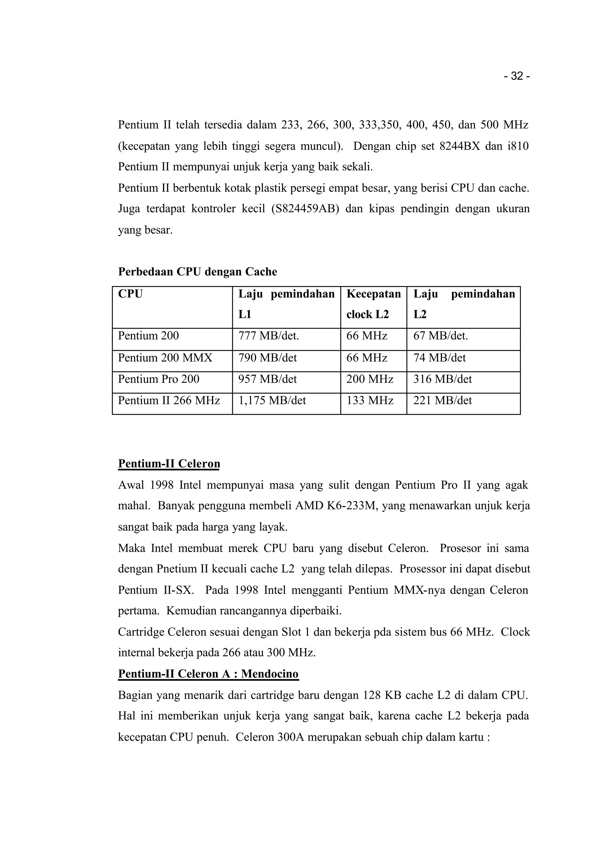 - 32 -
Pentium II telah tersedia dalam 233, 266, 300, 333,350, 400, 450, dan 500 MHz
(kecepatan yang lebih tinggi segera muncul). Dengan chip set 8244BX dan i810
Pentium II mempunyai unjuk kerja yang baik sekali.
Pentium II berbentuk kotak plastik persegi empat besar, yang berisi CPU dan cache.
Juga terdapat kontroler kecil (S824459AB) dan kipas pendingin dengan ukuran
yang besar.
Perbedaan CPU dengan Cache
CPU Laju pemindahan
L1
Kecepatan
clock L2
Laju pemindahan
L2
Pentium 200 777 MB/det. 66 MHz 67 MB/det.
Pentium 200 MMX 790 MB/det 66 MHz 74 MB/det
Pentium Pro 200 957 MB/det 200 MHz 316 MB/det
Pentium II 266 MHz 1,175 MB/det 133 MHz 221 MB/det
Pentium-II Celeron
Awal 1998 Intel mempunyai masa yang sulit dengan Pentium Pro II yang agak
mahal. Banyak pengguna membeli AMD K6-233M, yang menawarkan unjuk kerja
sangat baik pada harga yang layak.
Maka Intel membuat merek CPU baru yang disebut Celeron. Prosesor ini sama
dengan Pnetium II kecuali cache L2 yang telah dilepas. Prosessor ini dapat disebut
Pentium II-SX. Pada 1998 Intel mengganti Pentium MMX-nya dengan Celeron
pertama. Kemudian rancangannya diperbaiki.
Cartridge Celeron sesuai dengan Slot 1 dan bekerja pda sistem bus 66 MHz. Clock
internal bekerja pada 266 atau 300 MHz.
Pentium-II Celeron A : Mendocino
Bagian yang menarik dari cartridge baru dengan 128 KB cache L2 di dalam CPU.
Hal ini memberikan unjuk kerja yang sangat baik, karena cache L2 bekerja pada
kecepatan CPU penuh. Celeron 300A merupakan sebuah chip dalam kartu :
 