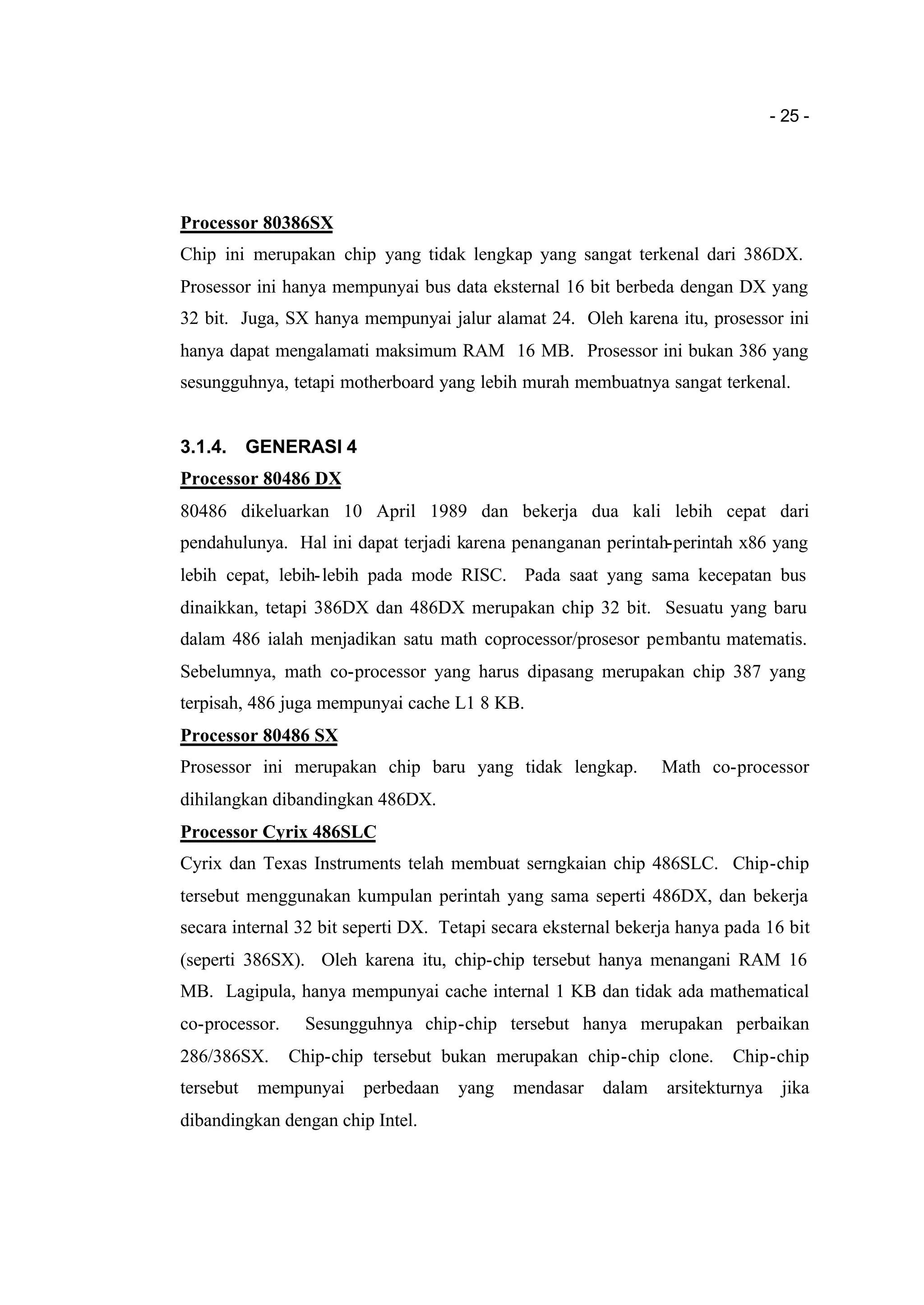 - 25 -
Processor 80386SX
Chip ini merupakan chip yang tidak lengkap yang sangat terkenal dari 386DX.
Prosessor ini hanya mempunyai bus data eksternal 16 bit berbeda dengan DX yang
32 bit. Juga, SX hanya mempunyai jalur alamat 24. Oleh karena itu, prosessor ini
hanya dapat mengalamati maksimum RAM 16 MB. Prosessor ini bukan 386 yang
sesungguhnya, tetapi motherboard yang lebih murah membuatnya sangat terkenal.
3.1.4. GENERASI 4
Processor 80486 DX
80486 dikeluarkan 10 April 1989 dan bekerja dua kali lebih cepat dari
pendahulunya. Hal ini dapat terjadi karena penanganan perintah-perintah x86 yang
lebih cepat, lebih-lebih pada mode RISC. Pada saat yang sama kecepatan bus
dinaikkan, tetapi 386DX dan 486DX merupakan chip 32 bit. Sesuatu yang baru
dalam 486 ialah menjadikan satu math coprocessor/prosesor pembantu matematis.
Sebelumnya, math co-processor yang harus dipasang merupakan chip 387 yang
terpisah, 486 juga mempunyai cache L1 8 KB.
Processor 80486 SX
Prosessor ini merupakan chip baru yang tidak lengkap. Math co-processor
dihilangkan dibandingkan 486DX.
Processor Cyrix 486SLC
Cyrix dan Texas Instruments telah membuat serngkaian chip 486SLC. Chip-chip
tersebut menggunakan kumpulan perintah yang sama seperti 486DX, dan bekerja
secara internal 32 bit seperti DX. Tetapi secara eksternal bekerja hanya pada 16 bit
(seperti 386SX). Oleh karena itu, chip-chip tersebut hanya menangani RAM 16
MB. Lagipula, hanya mempunyai cache internal 1 KB dan tidak ada mathematical
co-processor. Sesungguhnya chip-chip tersebut hanya merupakan perbaikan
286/386SX. Chip-chip tersebut bukan merupakan chip-chip clone. Chip-chip
tersebut mempunyai perbedaan yang mendasar dalam arsitekturnya jika
dibandingkan dengan chip Intel.
 