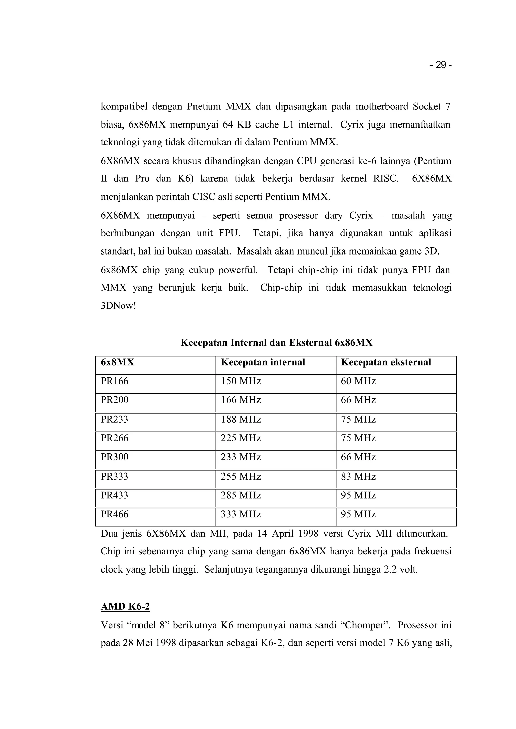 - 29 -
kompatibel dengan Pnetium MMX dan dipasangkan pada motherboard Socket 7
biasa, 6x86MX mempunyai 64 KB cache L1 internal. Cyrix juga memanfaatkan
teknologi yang tidak ditemukan di dalam Pentium MMX.
6X86MX secara khusus dibandingkan dengan CPU generasi ke-6 lainnya (Pentium
II dan Pro dan K6) karena tidak bekerja berdasar kernel RISC. 6X86MX
menjalankan perintah CISC asli seperti Pentium MMX.
6X86MX mempunyai – seperti semua prosessor dary Cyrix – masalah yang
berhubungan dengan unit FPU. Tetapi, jika hanya digunakan untuk aplikasi
standart, hal ini bukan masalah. Masalah akan muncul jika memainkan game 3D.
6x86MX chip yang cukup powerful. Tetapi chip-chip ini tidak punya FPU dan
MMX yang berunjuk kerja baik. Chip-chip ini tidak memasukkan teknologi
3DNow!
Kecepatan Internal dan Eksternal 6x86MX
6x8MX Kecepatan internal Kecepatan eksternal
PR166 150 MHz 60 MHz
PR200 166 MHz 66 MHz
PR233 188 MHz 75 MHz
PR266 225 MHz 75 MHz
PR300 233 MHz 66 MHz
PR333 255 MHz 83 MHz
PR433 285 MHz 95 MHz
PR466 333 MHz 95 MHz
Dua jenis 6X86MX dan MII, pada 14 April 1998 versi Cyrix MII diluncurkan.
Chip ini sebenarnya chip yang sama dengan 6x86MX hanya bekerja pada frekuensi
clock yang lebih tinggi. Selanjutnya tegangannya dikurangi hingga 2.2 volt.
AMD K6-2
Versi “model 8” berikutnya K6 mempunyai nama sandi “Chomper”. Prosessor ini
pada 28 Mei 1998 dipasarkan sebagai K6-2, dan seperti versi model 7 K6 yang asli,
 