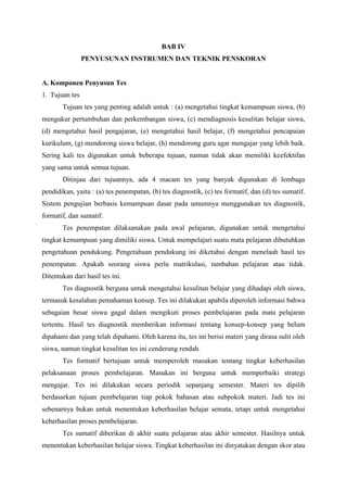 BAB IV
PENYUSUNAN INSTRUMEN DAN TEKNIK PENSKORAN

A. Komponen Penyusun Tes
1. Tujuan tes
Tujuan tes yang penting adalah untuk : (a) mengetahui tingkat kemampuan siswa, (b)
mengukur pertumbuhan dan perkembangan siswa, (c) mendiagnosis kesulitan belajar siswa,
(d) mengetahui hasil pengajaran, (e) mengetahui hasil belajar, (f) mengetahui pencapaian
kurikulum, (g) mendorong siswa belajar, (h) mendorong guru agar mengajar yang lebih baik.
Sering kali tes digunakan untuk beberapa tujuan, namun tidak akan memiliki keefektifan
yang sama untuk semua tujuan.
Ditinjau dari tujuannya, ada 4 macam tes yang banyak digunakan di lembaga
pendidikan, yaitu : (a) tes penempatan, (b) tes diagnostik, (c) tes formatif, dan (d) tes sumatif.
Sistem pengujian berbasis kemampuan dasar pada umumnya menggunakan tes diagnostik,
formatif, dan sumatif.
Tes penempatan dilaksanakan pada awal pelajaran, digunakan untuk mengetahui
tingkat kemampuan yang dimiliki siswa. Untuk mempelajari suatu mata pelajaran dibutuhkan
pengetahuan pendukung. Pengetahuan pendukung ini diketahui dengan menelaah hasil tes
penempatan. Apakah seorang siswa perlu matrikulasi, tambahan pelajaran atau tidak.
Ditentukan dari hasil tes ini.
Tes diagnostik berguna untuk mengetahui kesulitan belajar yang dihadapi oleh siswa,
termasuk kesalahan pemahaman konsep. Tes ini dilakukan apabila diperoleh informasi bahwa
sebagaian besar siswa gagal dalam mengikuti proses pembelajaran pada mata pelajaran
tertentu. Hasil tes diagnostik memberikan informasi tentang konsep-konsep yang belum
dipahami dan yang telah dipahami. Oleh karena itu, tes ini berisi materi yang dirasa sulit oleh
siswa, namun tingkat kesulitan tes ini cenderung rendah.
Tes formatif bertujuan untuk memperoleh masukan tentang tingkat keberhasilan
pelaksanaan proses pembelajaran. Masukan ini berguna untuk memperbaiki strategi
mengajar. Tes ini dilakukan secara periodik sepanjang semester. Materi tes dipilih
berdasarkan tujuan pembelajaran tiap pokok bahasan atau subpokok materi. Jadi tes ini
sebenarnya bukan untuk menentukan keberhasilan belajar semata, tetapi untuk mengetahui
keberhasilan proses pembelajaran.
Tes sumatif diberikan di akhir suatu pelajaran atau akhir semester. Hasilnya untuk
menentukan keberhasilan belajar siswa. Tingkat keberhasilan ini dinyatakan dengan skor atau

 