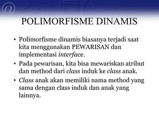 POLIMORFISME DINAMIS
• P0limorfisme dinamis biasanya terjadi saat
kita menggunakan PEWARISAN dan
implementasi interface.
• Pada pewarisan, kita bisa mewariskan atribut
dan method dari class induk ke class anak.
• Class anak akan memiliki nama method yang
sama dengan class induk dan anak yang
lainnya.
 