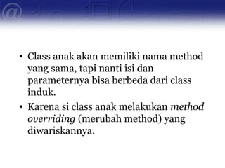 • Class anak akan memiliki nama method
yang sama, tapi nanti isi dan
parameternya bisa berbeda dari class
induk.
• Karena si class anak melakukan method
overriding (merubah method) yang
diwariskannya.
 