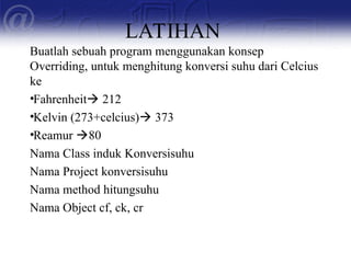 LATIHAN
Buatlah sebuah program menggunakan konsep
Overriding, untuk menghitung konversi suhu dari Celcius
ke
•Fahrenheit 212
•Kelvin (273+celcius) 373
•Reamur 80
Nama Class induk Konversisuhu
Nama Project konversisuhu
Nama method hitungsuhu
Nama Object cf, ck, cr
 