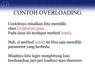 CONTOH OVERLOADING
Contohnya misalkan kita memiliki
class Lingkaran.java.
Pada class ini terdapat method luas().
Nah, si method luas() ini bisa saja memiliki
parameter yang berbeda.
Misalnya kita ingin menghitung luas
berdasarkan jari-jari (radius) atau diameter.
 