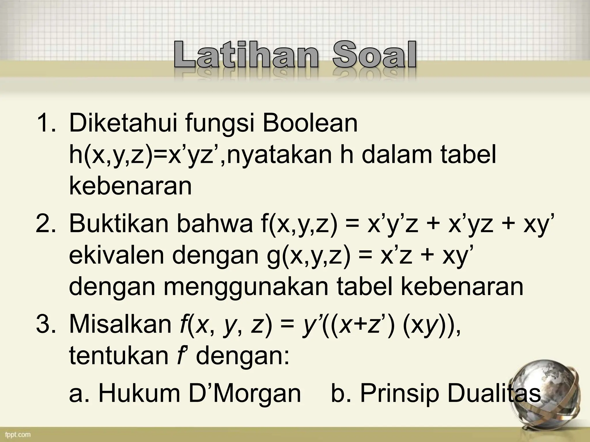 1. Diketahui fungsi Boolean
h(x,y,z)=x’yz’,nyatakan h dalam tabel
kebenaran
2. Buktikan bahwa f(x,y,z) = x’y’z + x’yz + xy’
ekivalen dengan g(x,y,z) = x’z + xy’
dengan menggunakan tabel kebenaran
3. Misalkan f(x, y, z) = y’((x+z’) (xy)),
tentukan f’ dengan:
a. Hukum D’Morgan b. Prinsip Dualitas
 