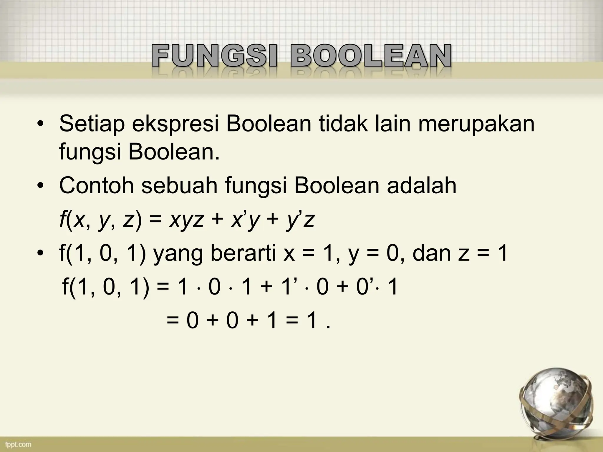 • Setiap ekspresi Boolean tidak lain merupakan
fungsi Boolean.
• Contoh sebuah fungsi Boolean adalah
f(x, y, z) = xyz + x’y + y’z
• f(1, 0, 1) yang berarti x = 1, y = 0, dan z = 1
f(1, 0, 1) = 1  0  1 + 1’  0 + 0’ 1
= 0 + 0 + 1 = 1 .
 