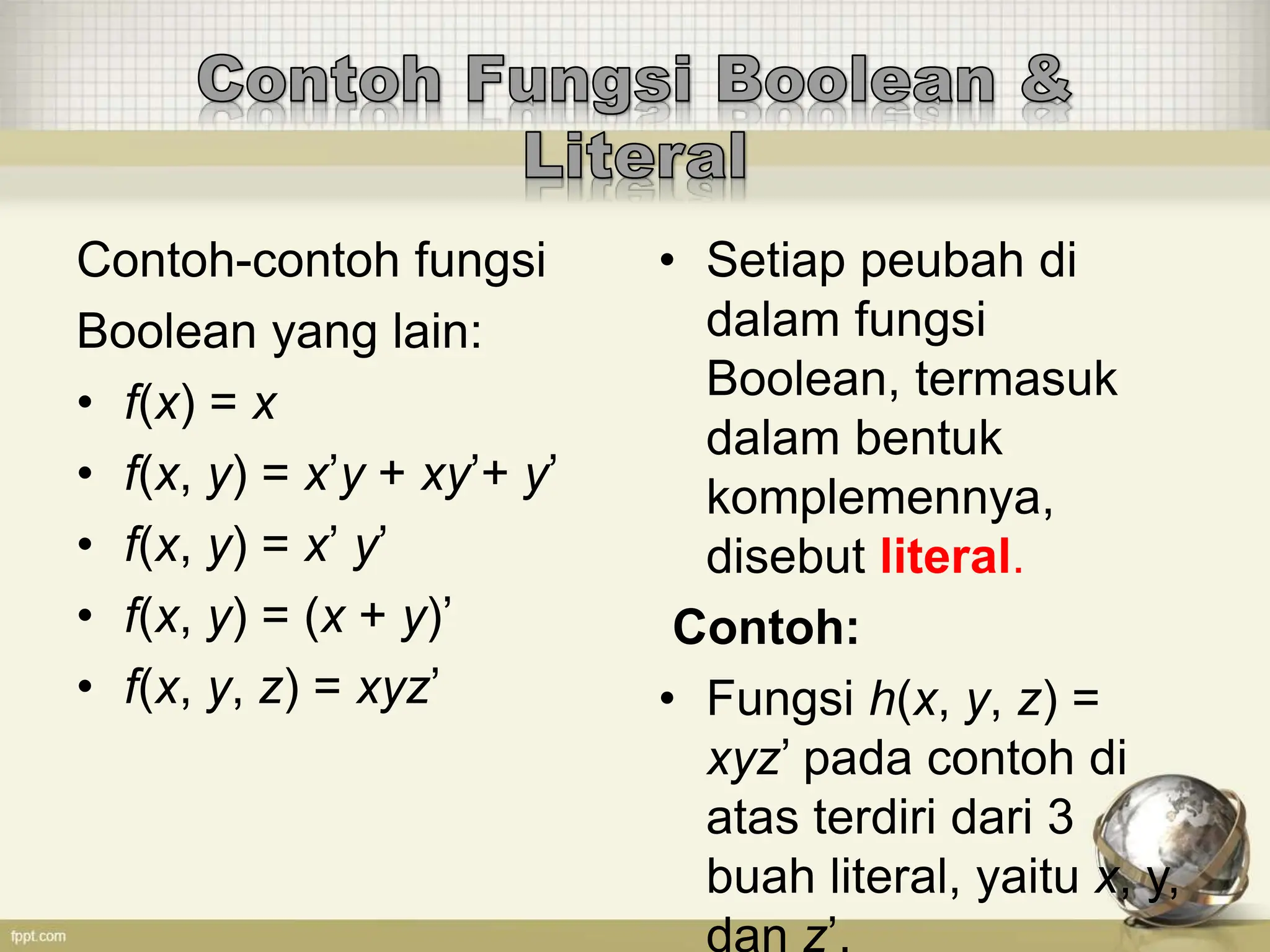 Contoh-contoh fungsi
Boolean yang lain:
• f(x) = x
• f(x, y) = x’y + xy’+ y’
• f(x, y) = x’ y’
• f(x, y) = (x + y)’
• f(x, y, z) = xyz’
• Setiap peubah di
dalam fungsi
Boolean, termasuk
dalam bentuk
komplemennya,
disebut literal.
Contoh:
• Fungsi h(x, y, z) =
xyz’ pada contoh di
atas terdiri dari 3
buah literal, yaitu x, y,
dan z’.
 