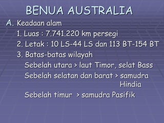 BENUA AUSTRALIA
A. Keadaan alam
1. Luas : 7.741.220 km persegi
2. Letak : 10 LS-44 LS dan 113 BT-154 BT
3. Batas-batas wilayah
Sebelah utara > laut Timor, selat Bass
Sebelah selatan dan barat > samudra
Hindia
Sebelah timur > samudra Pasifik
 