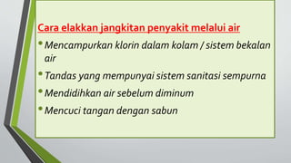 Cara elakkan jangkitan penyakit melalui air
•Mencampurkan klorin dalam kolam / sistem bekalan
air
•Tandas yang mempunyai sistem sanitasi sempurna
•Mendidihkan air sebelum diminum
•Mencuci tangan dengan sabun
 