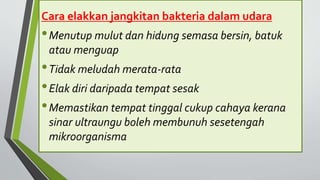 Cara elakkan jangkitan bakteria dalam udara
•Menutup mulut dan hidung semasa bersin, batuk
atau menguap
•Tidak meludah merata-rata
•Elak diri daripada tempat sesak
•Memastikan tempat tinggal cukup cahaya kerana
sinar ultraungu boleh membunuh sesetengah
mikroorganisma
 