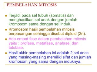 PEMBELAHAN MITOSIS
 Terjadi pada sel tubuh (somatis) dan
menghasilkan sel anak dengan jumlah
kromosom sama dengan sel induk.
 Kromosom hasil pembelahan mitosis
berpasangan sehingga disebut diploid (2n).
 Ada empat fase dalam pembelahan mitosis
yaitu : profase, metafase, anafase, dan
telofase.
 Hasil akhir pembelahan ini adalah 2 sel anak
yang masing-masing memiliki sifat dan jumlah
kromosom yang sama dengan induknya.
 
