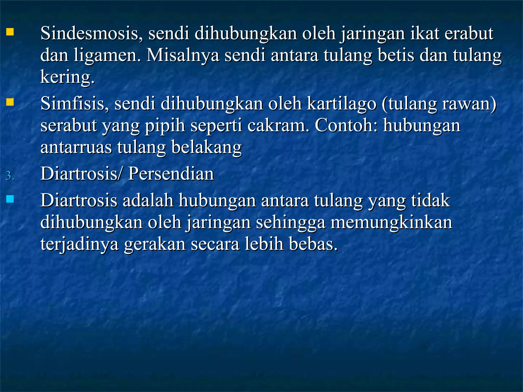 



3.


Sindesmosis, sendi dihubungkan oleh jaringan ikat erabut
dan ligamen. Misalnya sendi antara tulang betis dan tulang
kering.
Simfisis, sendi dihubungkan oleh kartilago (tulang rawan)
serabut yang pipih seperti cakram. Contoh: hubungan
antarruas tulang belakang
Diartrosis/ Persendian
Diartrosis adalah hubungan antara tulang yang tidak
dihubungkan oleh jaringan sehingga memungkinkan
terjadinya gerakan secara lebih bebas.

 