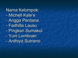 Nama Kelompok:
- Michell Kale’e
- Angga Perdana
- Fadhilla Lausu
- Pingkan Sumakul
- Yuni Lomboan
- Ardhiya Sutrisno

 