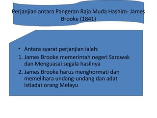 Perjanjian antara Pangeran Raja Muda Hashim- James
Brooke (1841)
• Antara syarat perjanjian ialah:
1. James Brooke memerintah negeri Sarawak
dan Menguasai segala hasilnya
2. James Brooke harus menghormati dan
memelihara undang-undang dan adat
istiadat orang Melayu
 