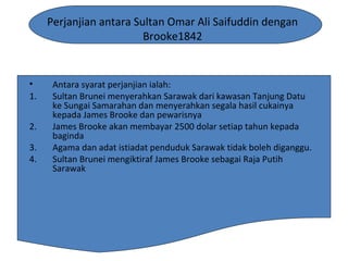 Perjanjian antara Sultan Omar Ali Saifuddin dengan
Brooke1842
• Antara syarat perjanjian ialah:
1. Sultan Brunei menyerahkan Sarawak dari kawasan Tanjung Datu
ke Sungai Samarahan dan menyerahkan segala hasil cukainya
kepada James Brooke dan pewarisnya
2. James Brooke akan membayar 2500 dolar setiap tahun kepada
baginda
3. Agama dan adat istiadat penduduk Sarawak tidak boleh diganggu.
4. Sultan Brunei mengiktiraf James Brooke sebagai Raja Putih
Sarawak
 