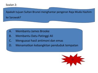 Soalan 2:
Apakah tujuan Sultan Brunei menghantar pengeran Raja Muda Hashim
ke Sarawak?
A. Membantu James Brooke
B. Membantu Datu Patinggi Ali
C. Menguasai hasil antimoni dan emas
D. Menamatkan kebangkitan penduduk tempatan
D
 