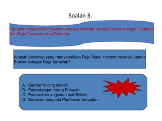 A. Bandar Kucing dibedil
B. Penentangan orang Bidayuh
C. Penubuhan angkatan laut British
D. Desakan daripada Pembesar tempatan
Soalan 3.
Pangeran Raja Muda Hashim terpaksa melantik James Brooke menjadi Gabenor
Dan Raja Sarawak yang Pertama
Apakah peristiwa yang menyebabkan Raja Muda Hashim melantik James
Brooke sebagai Raja Sarawak?
B
 