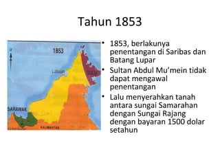 Tahun 1853
• 1853, berlakunya
penentangan di Saribas dan
Batang Lupar
• Sultan Abdul Mu’mein tidak
dapat mengawal
penentangan
• Lalu menyerahkan tanah
antara sungai Samarahan
dengan Sungai Rajang
dengan bayaran 1500 dolar
setahun
 