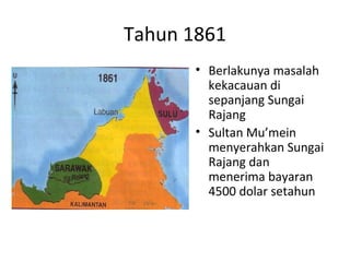 Tahun 1861
• Berlakunya masalah
kekacauan di
sepanjang Sungai
Rajang
• Sultan Mu’mein
menyerahkan Sungai
Rajang dan
menerima bayaran
4500 dolar setahun
 