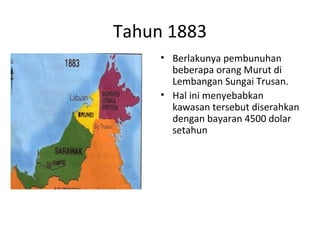 Tahun 1883
• Berlakunya pembunuhan
beberapa orang Murut di
Lembangan Sungai Trusan.
• Hal ini menyebabkan
kawasan tersebut diserahkan
dengan bayaran 4500 dolar
setahun
 