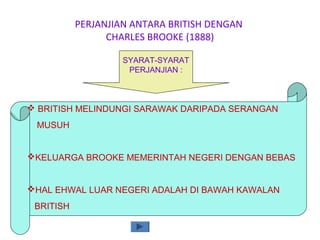 PERJANJIAN ANTARA BRITISH DENGAN
CHARLES BROOKE (1888)
SYARAT-SYARAT
PERJANJIAN :
 BRITISH MELINDUNGI SARAWAK DARIPADA SERANGAN
MUSUH
KELUARGA BROOKE MEMERINTAH NEGERI DENGAN BEBAS
HAL EHWAL LUAR NEGERI ADALAH DI BAWAH KAWALAN
BRITISH
 