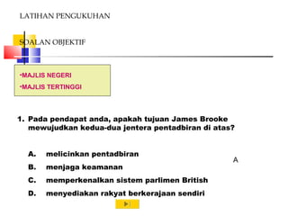 •MAJLIS NEGERI
•MAJLIS TERTINGGI
LATIHAN PENGUKUHAN
SOALAN OBJEKTIF
1. Pada pendapat anda, apakah tujuan James Brooke
mewujudkan kedua-dua jentera pentadbiran di atas?
A. melicinkan pentadbiran
B. menjaga keamanan
C. memperkenalkan sistem parlimen British
D. menyediakan rakyat berkerajaan sendiri
A
 