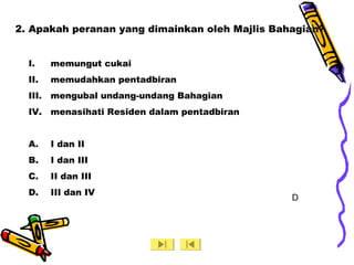 2. Apakah peranan yang dimainkan oleh Majlis Bahagian?
I. memungut cukai
II. memudahkan pentadbiran
III. mengubal undang-undang Bahagian
IV. menasihati Residen dalam pentadbiran
A. I dan II
B. I dan III
C. II dan III
D. III dan IV
D
 