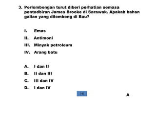 3. Perlombongan turut diberi perhatian semasa
pentadbiran James Brooke di Sarawak. Apakah bahan
galian yang dilombong di Bau?
I. Emas
II. Antimoni
III. Minyak petroleum
IV. Arang batu
A. I dan II
B. II dan III
C. III dan IV
D. I dan IV
A
 