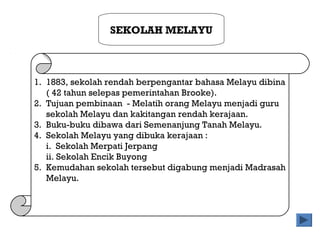 SEKOLAH MELAYU
1. 1883, sekolah rendah berpengantar bahasa Melayu dibina
( 42 tahun selepas pemerintahan Brooke).
2. Tujuan pembinaan - Melatih orang Melayu menjadi guru
sekolah Melayu dan kakitangan rendah kerajaan.
3. Buku-buku dibawa dari Semenanjung Tanah Melayu.
4. Sekolah Melayu yang dibuka kerajaan :
i. Sekolah Merpati Jerpang
ii. Sekolah Encik Buyong
5. Kemudahan sekolah tersebut digabung menjadi Madrasah
Melayu.
 