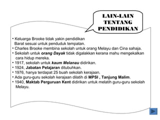 • Keluarga Brooke tidak yakin pendidikan
Barat sesuai untuk penduduk tempatan.
• Charles Brooke membina sekolah untuk orang Melayu dan Cina sahaja.
• Sekolah untuk orang Dayak tidak digalakkan kerana mahu mengekalkan
cara hidup mereka.
• 1917, sekolah untuk kaum Melanau didirikan.
• 1924, Jabatan Pelajaran ditubuhkan.
• 1976, hanya terdapat 25 buah sekolah kerajaan.
• Ada guru-guru sekolah kerajaan dilatih di MPSI , Tanjung Malim.
• 1940, Maktab Perguruan Kent didirikan untuk melatih guru-guru sekolah
Melayu.
LAIN-LAIN
TENTANG
PENDIDIKAN
 