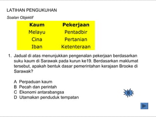 Kaum Pekerjaan
Melayu Pentadbir
Cina Pertanian
Iban Ketenteraan
1. Jadual di atas menunjukkan pengenalan pekerjaan berdasarkan
suku kaum di Sarawak pada kurun ke19. Berdasarkan maklumat
tersebut, apakah bentuk dasar pemerintahan kerajaan Brooke di
Sarawak?
A Perpaduan kaum
B Pecah dan perintah
C Ekonomi antarabangsa
D Utamakan penduduk tempatan
LATIHAN PENGUKUHAN
Soalan Objektif
B
 