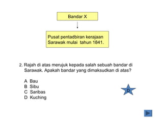 Bandar X
Pusat pentadbiran kerajaan
Sarawak mulai tahun 1841.
2. Rajah di atas merujuk kepada salah sebuah bandar di
Sarawak. Apakah bandar yang dimaksudkan di atas?
A Bau
B Sibu
C Saribas
D Kuching
D
 