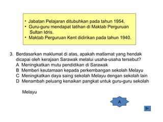 • Jabatan Pelajaran ditubuhkan pada tahun 1954.
• Guru-guru mendapat latihan di Maktab Perguruan
Sultan Idris.
• Maktab Perguruan Kent didirikan pada tahun 1940.
3. Berdasarkan maklumat di atas, apakah matlamat yang hendak
dicapai oleh kerajaan Sarawak melalui usaha-usaha tersebut?
A Meningkatkan mutu pendidikan di Sarawak
B Memberi keutamaan kepada perkembangan sekolah Melayu
C Meningkatkan daya saing sekolah Melayu dengan sekolah lain
D Menambah peluang kenaikan pangkat untuk guru-guru sekolah
Melayu
A
 