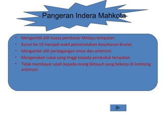 Pangeran Indera Mahkota
• Mengambil alih kuasa pembesar Melayu tempatan
• Kurun ke-19 menjadi wakil pemerintahan Kesultanan Brunei
• Mengambil alih perdagangan emas dan antimoni
• Mengenakan cukai yang tinggi kepada penduduk tempatan
• Tidak membayar upah kepada orang Bidayuh yang bekerja di lombong
antimoni
 