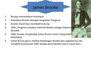 James Brooke
1. Berjaya menamatkan tentangan
2. Pelantikan Brooke dilengah-lengahkan Pangeran
3. Brooke marah dan membedil Kuhcing
4. 1841, Pangeran terpaksa melantik Brooke sebagai Gabenar dan Raja
Sarawak
5. 1842, Brooke menghadap Sultan Brunei untuk mengesahkan
kedudukan
6. Sultan Brunei gerun melihat kedatangan Brooke dan angkatannya lalu
mengiktiraf perjanjian 1841 dengan penambahan syarat-syarat baru
 