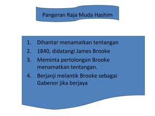 Pangeran Raja Muda Hashim
1. Dihantar menamatkan tentangan
2. 1840, didatangi James Brooke
3. Meminta pertolongan Brooke
menamatkan tentangan.
4. Berjanji melantik Brooke sebagai
Gabenor jika berjaya
 