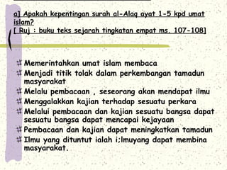 a] Apakah kepentingan surah al-Alaq ayat 1-5 kpd umat
islam?
[ Ruj : buku teks sejarah tingkatan empat ms. 107-108]



  Memerintahkan umat islam membaca
  Menjadi titik tolak dalam perkembangan tamadun
  masyarakat
  Melalu pembacaan , seseorang akan mendapat ilmu
  Menggalakkan kajian terhadap sesuatu perkara
  Melalui pembacaan dan kajian sesuatu bangsa dapat
  sesuatu bangsa dapat mencapai kejayaan
  Pembacaan dan kajian dapat meningkatkan tamadun
  Ilmu yang dituntut ialah i;lmuyang dapat membina
  masyarakat.
 