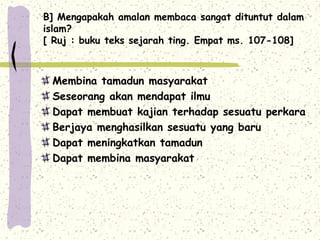 B] Mengapakah amalan membaca sangat dituntut dalam
islam?
[ Ruj : buku teks sejarah ting. Empat ms. 107-108]



 Membina tamadun masyarakat
 Seseorang akan mendapat ilmu
 Dapat membuat kajian terhadap sesuatu perkara
 Berjaya menghasilkan sesuatu yang baru
 Dapat meningkatkan tamadun
 Dapat membina masyarakat
 
