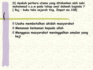 D] Apakah perkara utama yang ditekankan oleh nabi
muhammad s.a.w pada tahap awal dakwah baginda ?
[ Ruj : buku teks sejarah ting. Empat ms.108]



 Usaha membetulkan akidah masyarakat
 Menanam keimanan kepada allah
 Menggesa masyarakat meninggalkan amalan yang
 keji
 