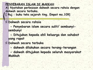 PENYEBARAN ISLAM DI MAKKAH
A] Nyatakan perbezaan dakwah secara rahsia dengan
dakwah secara terbuka.
[ Ruj : buku teks sejarah ting. Empat ms.109]

 Dakwah secara rahsia
  - Penyebaran islam secara sulit/ sembunyi-
 sembunyi
  - Ditujukan kepada ahli keluarga dan sahabat
 yang rapat
 Dakwah secara terbuka
  - dakwah dilakukan secara terang-terangan
  - dakwah ditujukan kepada seluruh masyarakat
 Makkah
 