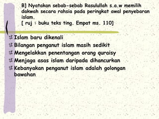 B] Nyatakan sebab-sebab Rasulullah s.a.w memilih
  dakwah secara rahsia pada peringkat awal penyebaran
  islam.
  [ ruj : buku teks ting. Empat ms. 110]


Islam baru dikenali
Bilangan penganut islam masih sedikit
Mengelakkan penentangan orang quraisy
Menjaga asas islam daripada dihancurkan
Kebanyakan penganut islam adalah golongan
bawahan
 
