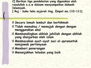 C] Berikan tiga pendekatan yang digunakan oleh
rasulullah s.a.w daloam menyampaikan dakwah
Islamiyah.
[ Ruj : buku teks sejarah ting. Empat ms.110-111]



 Secara lemah lembut dan berhikmah
 Tidak memaksa / memujuk dengan dengan
 menggunakan akal
 Membandingkan akhlak jahiliah dengan akhlak
 yang dianjurkan oleh islam
 Membacakan ayat-ayat suci al-quranuntuk
 menjawab pertanyaan
 Memberi penerangan
 Menunjukkan teladan yang baik
 
