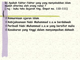 D] Apakah faktor-faktor yang yang menyebabkan islam
mudah diterima oleh orang ramai ?
[ ruj : buku teks Sejarah ting. Empat ms. 110-111]


  Kemurniaan ajaran islam
  Kebijaksanaan Nabi Muhammad s.a.w berdakwah
  Peribadi Nabi Muhammad s.a.w yang bersifat mulia
  Kesabaran yang tinggi dalam menyampaikan dakwah
 
