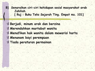 B] Senaraikan ciri-ciri kehidupan sosial masyarakat arab
     Jahiliah.
     [ Ruj : Buku Teks Sejarah Ting. Empat ms. 101]


   Berjudi, minum arak dan berzina
   Merendahkan martabat wanita
   Menafikan hak wanita dalam mewarisi harta
   Menanam bayi perempuan
   Tiada peraturan permainan
 