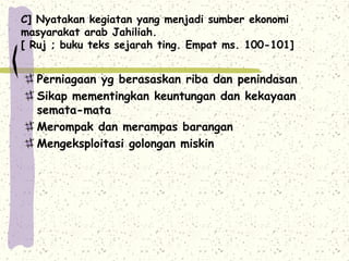 C] Nyatakan kegiatan yang menjadi sumber ekonomi
masyarakat arab Jahiliah.
[ Ruj ; buku teks sejarah ting. Empat ms. 100-101]


  Perniagaan yg berasaskan riba dan penindasan
  Sikap mementingkan keuntungan dan kekayaan
  semata-mata
  Merompak dan merampas barangan
  Mengeksploitasi golongan miskin
 