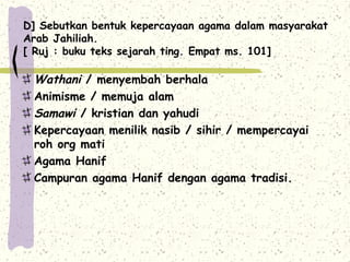 D] Sebutkan bentuk kepercayaan agama dalam masyarakat
Arab Jahiliah.
[ Ruj : buku teks sejarah ting. Empat ms. 101]

 Wathani / menyembah berhala
 Animisme / memuja alam
 Samawi / kristian dan yahudi
 Kepercayaan menilik nasib / sihir / mempercayai
 roh org mati
 Agama Hanif
 Campuran agama Hanif dengan agama tradisi.
 