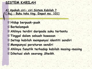 SISTEM KABILAH

A] Apakah ciri- ciri Sistem Kabilah ?
[ Ruj : Buku teks ting. Empat ms. 101]


   Hidup berpuak-puak
   Berkelompok
   Ahlinya terdiri daripada suku tertentu
   Tinggal dalam sebuah kawasan
   Setiap kabilah mempunyai identiti sendiri
   Mempunyai peraturan sendiri
   Ahlinya fanatik terhadap kabilah masing-masing
   Diketuai oleh seorang Sheikh.
 