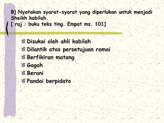 B] Nyatakan syarat-syarat yang diperlukan untuk menjadi
Sheikh kabilah.
[ ruj : buku teks ting. Empat ms. 101]


      Disukai oleh ahli kabilah
      Dilantik atas persetujuan ramai
      Berfikiran matang
      Gagah
      Berani
      Pandai berpidato
 