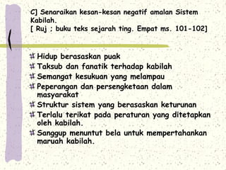C] Senaraikan kesan-kesan negatif amalan Sistem
Kabilah.
[ Ruj ; buku teks sejarah ting. Empat ms. 101-102]



 Hidup berasaskan puak
 Taksub dan fanatik terhadap kabilah
 Semangat kesukuan yang melampau
 Peperangan dan persengketaan dalam
 masyarakat
 Struktur sistem yang berasaskan keturunan
 Terlalu terikat pada peraturan yang ditetapkan
 oleh kabilah.
 Sanggup menuntut bela untuk mempertahankan
 maruah kabilah.
 